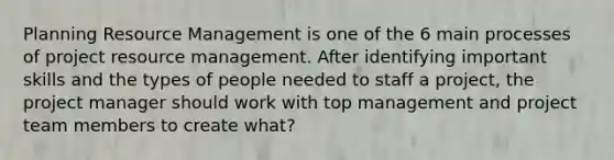 Planning Resource Management is one of the 6 main processes of project resource management. After identifying important skills and the types of people needed to staff a project, the project manager should work with top management and project team members to create what?