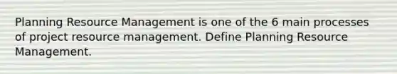 Planning Resource Management is one of the 6 main processes of project resource management. Define Planning Resource Management.