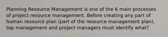 Planning Resource Management is one of the 6 main processes of project resource management. Before creating any part of human resource plan (part of the resource management plan), top management and project managers must identify what?