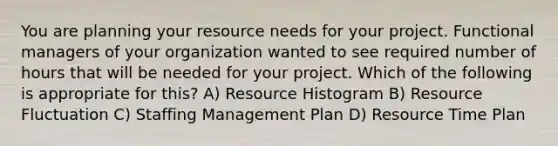 You are planning your resource needs for your project. Functional managers of your organization wanted to see required number of hours that will be needed for your project. Which of the following is appropriate for this? A) Resource Histogram B) Resource Fluctuation C) Staffing Management Plan D) Resource Time Plan