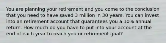 You are planning your retirement and you come to the conclusion that you need to have saved 3 million in 30 years. You can invest into an retirement account that guarantees you a 10% annual return. How much do you have to put into your account at the end of each year to reach you or retirement goal?