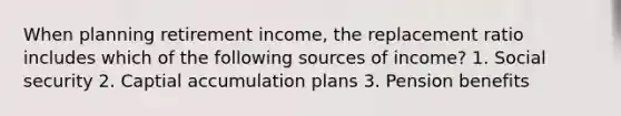 When planning retirement income, the replacement ratio includes which of the following sources of income? 1. Social security 2. Captial accumulation plans 3. Pension benefits