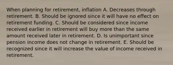 When planning for retirement, inflation A. Decreases through retirement. B. Should be ignored since it will have no effect on retirement funding. C. Should be considered since income received earlier in retirement will buy <a href='https://www.questionai.com/knowledge/keWHlEPx42-more-than' class='anchor-knowledge'>more than</a> the same amount received later in retirement. D. Is unimportant since pension income does not change in retirement. E. Should be recognized since it will increase the value of income received in retirement.