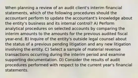 When planning a review of an audit client's interim financial statements, which of the following procedures should the accountant perform to update the accountant's knowledge about the entity's business and its internal control? A) Perform analytical procedures on selected accounts by comparing the interim amounts to the amounts for the previous audited fiscal year-end. B) Inquire of the entity's outside legal counsel about the status of a previous pending litigation and any new litigation involving the entity. C) Select a sample of material revenue transactions occurring during the interim period and examine supporting documentation. D) Consider the results of audit procedures performed with respect to the current year's financial statements.