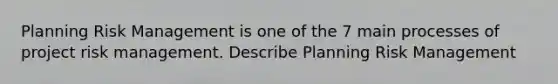 Planning Risk Management is one of the 7 main processes of project risk management. Describe Planning Risk Management