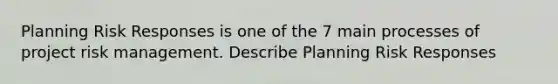 Planning Risk Responses is one of the 7 main processes of project risk management. Describe Planning Risk Responses
