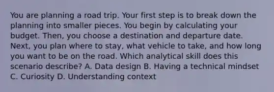 You are planning a road trip. Your first step is to break down the planning into smaller pieces. You begin by calculating your budget. Then, you choose a destination and departure date. Next, you plan where to stay, what vehicle to take, and how long you want to be on the road. Which analytical skill does this scenario describe? A. Data design B. Having a technical mindset C. Curiosity D. Understanding context