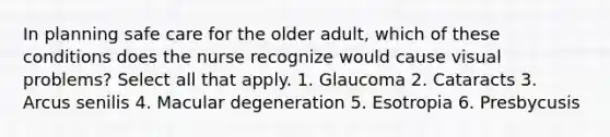 In planning safe care for the older adult, which of these conditions does the nurse recognize would cause visual problems? Select all that apply. 1. Glaucoma 2. Cataracts 3. Arcus senilis 4. Macular degeneration 5. Esotropia 6. Presbycusis