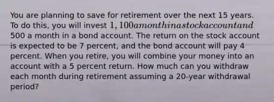 You are planning to save for retirement over the next 15 years. To do this, you will invest 1,100 a month in a stock account and500 a month in a bond account. The return on the stock account is expected to be 7 percent, and the bond account will pay 4 percent. When you retire, you will combine your money into an account with a 5 percent return. How much can you withdraw each month during retirement assuming a 20-year withdrawal period?