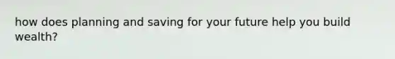 how does planning and saving for your future help you build wealth?