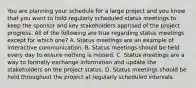 You are planning your schedule for a large project and you know that you want to hold regularly scheduled status meetings to keep the sponsor and key stakeholders apprised of the project progress. All of the following are true regarding status meetings except for which one? A. Status meetings are an example of interactive communication. B. Status meetings should be held every day to ensure nothing is missed. C. Status meetings are a way to formally exchange information and update the stakeholders on the project status. D. Status meetings should be held throughout the project at regularly scheduled intervals.