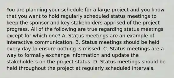 You are planning your schedule for a large project and you know that you want to hold regularly scheduled status meetings to keep the sponsor and key stakeholders apprised of the project progress. All of the following are true regarding status meetings except for which one? A. Status meetings are an example of interactive communication. B. Status meetings should be held every day to ensure nothing is missed. C. Status meetings are a way to formally exchange information and update the stakeholders on the project status. D. Status meetings should be held throughout the project at regularly scheduled intervals.