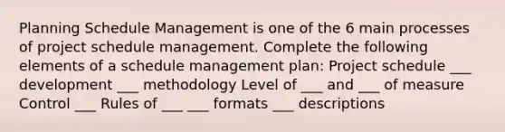 Planning Schedule Management is one of the 6 main processes of project schedule management. Complete the following elements of a schedule management plan: Project schedule ___ development ___ methodology Level of ___ and ___ of measure Control ___ Rules of ___ ___ formats ___ descriptions