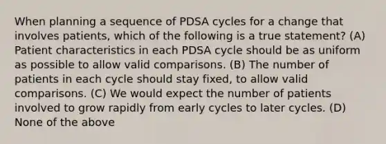 When planning a sequence of PDSA cycles for a change that involves patients, which of the following is a true statement? (A) Patient characteristics in each PDSA cycle should be as uniform as possible to allow valid comparisons. (B) The number of patients in each cycle should stay fixed, to allow valid comparisons. (C) We would expect the number of patients involved to grow rapidly from early cycles to later cycles. (D) None of the above