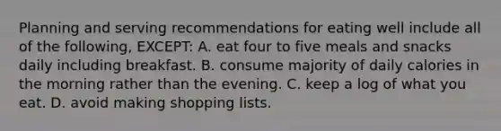 Planning and serving recommendations for eating well include all of the following, EXCEPT: A. eat four to five meals and snacks daily including breakfast. B. consume majority of daily calories in the morning rather than the evening. C. keep a log of what you eat. D. avoid making shopping lists.