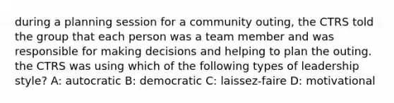 during a planning session for a community outing, the CTRS told the group that each person was a team member and was responsible for making decisions and helping to plan the outing. the CTRS was using which of the following types of leadership style? A: autocratic B: democratic C: laissez-faire D: motivational