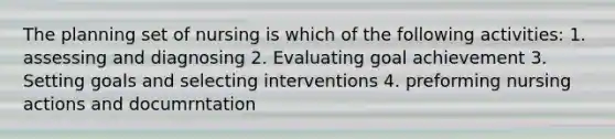 The planning set of nursing is which of the following activities: 1. assessing and diagnosing 2. Evaluating goal achievement 3. Setting goals and selecting interventions 4. preforming nursing actions and documrntation