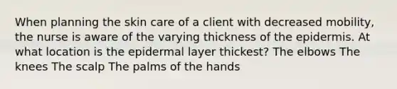 When planning the skin care of a client with decreased mobility, the nurse is aware of the varying thickness of the epidermis. At what location is the epidermal layer thickest? The elbows The knees The scalp The palms of the hands