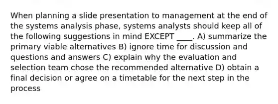 When planning a slide presentation to management at the end of the systems analysis phase, systems analysts should keep all of the following suggestions in mind EXCEPT ____. A) summarize the primary viable alternatives B) ignore time for discussion and questions and answers C) explain why the evaluation and selection team chose the recommended alternative D) obtain a final decision or agree on a timetable for the next step in the process