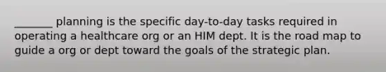 _______ planning is the specific day-to-day tasks required in operating a healthcare org or an HIM dept. It is the road map to guide a org or dept toward the goals of the strategic plan.