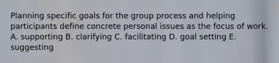 Planning specific goals for the group process and helping participants define concrete personal issues as the focus of work. A. supporting B. clarifying C. facilitating D. goal setting E. suggesting