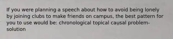 If you were planning a speech about how to avoid being lonely by joining clubs to make friends on campus, the best pattern for you to use would be: chronological topical causal problem-solution