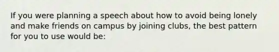If you were planning a speech about how to avoid being lonely and make friends on campus by joining clubs, the best pattern for you to use would be: