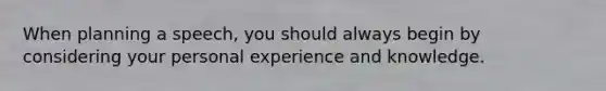 When planning a speech, you should always begin by considering your personal experience and knowledge.