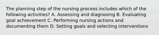 The planning step of the <a href='https://www.questionai.com/knowledge/kqKROlytRg-nursing-process' class='anchor-knowledge'>nursing process</a> includes which of the following activities? A. Assessing and diagnosing B. Evaluating goal achievement C. Performing nursing actions and documenting them D. Setting goals and selecting interventions