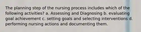 The planning step of the nursing process includes which of the following activities? a. Assessing and Diagnosing b. evaluating goal achievement c. setting goals and selecting interventions d. performing nursing actions and documenting them.