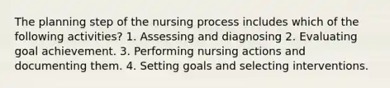 The planning step of the nursing process includes which of the following activities? 1. Assessing and diagnosing 2. Evaluating goal achievement. 3. Performing nursing actions and documenting them. 4. Setting goals and selecting interventions.