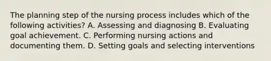 The planning step of the nursing process includes which of the following activities? A. Assessing and diagnosing B. Evaluating goal achievement. C. Performing nursing actions and documenting them. D. Setting goals and selecting interventions