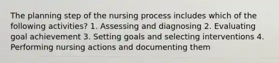 The planning step of the <a href='https://www.questionai.com/knowledge/kqKROlytRg-nursing-process' class='anchor-knowledge'>nursing process</a> includes which of the following activities? 1. Assessing and diagnosing 2. Evaluating goal achievement 3. Setting goals and selecting interventions 4. Performing nursing actions and documenting them