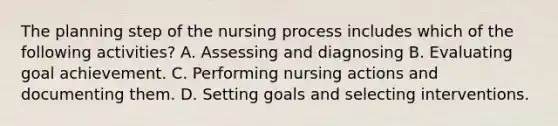 The planning step of the nursing process includes which of the following activities? A. Assessing and diagnosing B. Evaluating goal achievement. C. Performing nursing actions and documenting them. D. Setting goals and selecting interventions.