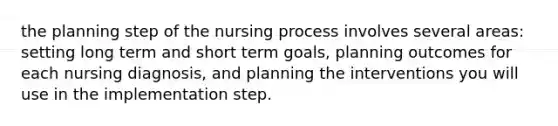 the planning step of the nursing process involves several areas: setting long term and short term goals, planning outcomes for each nursing diagnosis, and planning the interventions you will use in the implementation step.