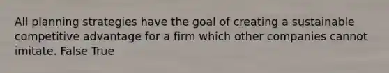 All planning strategies have the goal of creating a sustainable competitive advantage for a firm which other companies cannot imitate. False True