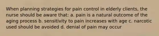 When planning strategies for pain control in elderly clients, the nurse should be aware that: a. pain is a natural outcome of the aging process b. sensitivity to pain increases with age c. narcotic used should be avoided d. denial of pain may occur