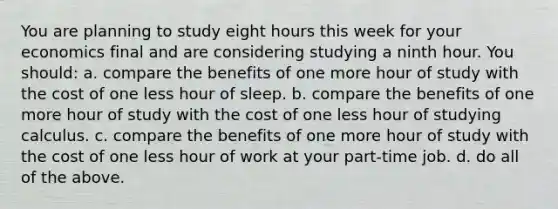 You are planning to study eight hours this week for your economics final and are considering studying a ninth hour. You should: a. compare the benefits of one more hour of study with the cost of one less hour of sleep. b. compare the benefits of one more hour of study with the cost of one less hour of studying calculus. c. compare the benefits of one more hour of study with the cost of one less hour of work at your part-time job. d. do all of the above.