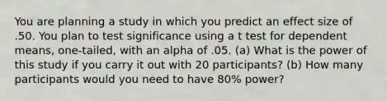 You are planning a study in which you predict an effect size of .50. You plan to test significance using a t test for dependent means, one-tailed, with an alpha of .05. (a) What is the power of this study if you carry it out with 20 participants? (b) How many participants would you need to have 80% power?