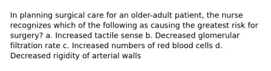 In planning surgical care for an older-adult patient, the nurse recognizes which of the following as causing the greatest risk for surgery? a. Increased tactile sense b. Decreased glomerular filtration rate c. Increased numbers of red blood cells d. Decreased rigidity of arterial walls