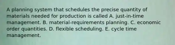 A planning system that schedules the precise quantity of materials needed for production is called A. just-in-time management. B. material-requirements planning. C. economic order quantities. D. flexible scheduling. E. cycle time management.