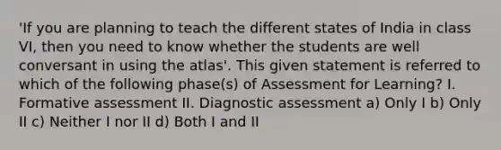 'If you are planning to teach the different states of India in class VI, then you need to know whether the students are well conversant in using the atlas'. This given statement is referred to which of the following phase(s) of Assessment for Learning? I. Formative assessment II. Diagnostic assessment a) Only I b) Only II c) Neither I nor II d) Both I and II