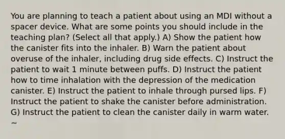 You are planning to teach a patient about using an MDI without a spacer device. What are some points you should include in the teaching plan? (Select all that apply.) A) Show the patient how the canister fits into the inhaler. B) Warn the patient about overuse of the inhaler, including drug side effects. C) Instruct the patient to wait 1 minute between puffs. D) Instruct the patient how to time inhalation with the depression of the medication canister. E) Instruct the patient to inhale through pursed lips. F) Instruct the patient to shake the canister before administration. G) Instruct the patient to clean the canister daily in warm water. ~