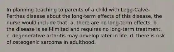 In planning teaching to parents of a child with Legg-Calvé-Perthes disease about the long-term effects of this disease, the nurse would include that: a. there are no long-term effects. b. the disease is self-limited and requires no long-term treatment. c. degenerative arthritis may develop later in life. d. there is risk of osteogenic sarcoma in adulthood.