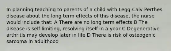 In planning teaching to parents of a child with Legg-Calv-Perthes disease about the long term effects of this disease, the nurse would include that: A There are no long term effects B The disease is self limiting, resolving itself in a year C Degenerative arthritis may develop later in life D There is risk of osteogenic sarcoma in adulthood