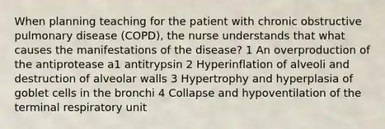 When planning teaching for the patient with chronic obstructive pulmonary disease (COPD), the nurse understands that what causes the manifestations of the disease? 1 An overproduction of the antiprotease a1 antitrypsin 2 Hyperinflation of alveoli and destruction of alveolar walls 3 Hypertrophy and hyperplasia of goblet cells in the bronchi 4 Collapse and hypoventilation of the terminal respiratory unit