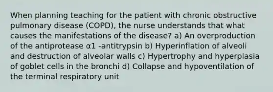 When planning teaching for the patient with chronic obstructive pulmonary disease (COPD), the nurse understands that what causes the manifestations of the disease? a) An overproduction of the antiprotease α1 -antitrypsin b) Hyperinflation of alveoli and destruction of alveolar walls c) Hypertrophy and hyperplasia of goblet cells in the bronchi d) Collapse and hypoventilation of the terminal respiratory unit