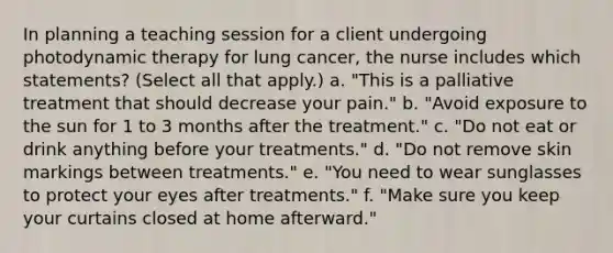 In planning a teaching session for a client undergoing photodynamic therapy for lung cancer, the nurse includes which statements? (Select all that apply.) a. "This is a palliative treatment that should decrease your pain." b. "Avoid exposure to the sun for 1 to 3 months after the treatment." c. "Do not eat or drink anything before your treatments." d. "Do not remove skin markings between treatments." e. "You need to wear sunglasses to protect your eyes after treatments." f. "Make sure you keep your curtains closed at home afterward."