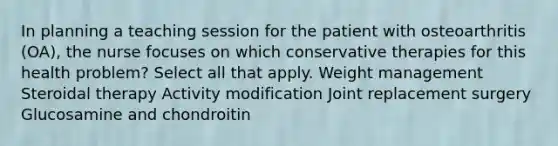 In planning a teaching session for the patient with osteoarthritis (OA), the nurse focuses on which conservative therapies for this health problem? Select all that apply. Weight management Steroidal therapy Activity modification Joint replacement surgery Glucosamine and chondroitin