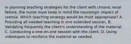 In planning teaching strategies for the client with chronic renal failure, the nurse must keep in mind the neurologic impact of uremia. Which teaching strategy would be most appropriate? A. Providing all needed teaching in one extended session. B. Validating frequently the client's understanding of the material. C. Conducting a one-on-one session with the client. D. Using videotapes to reinforce the material as needed.